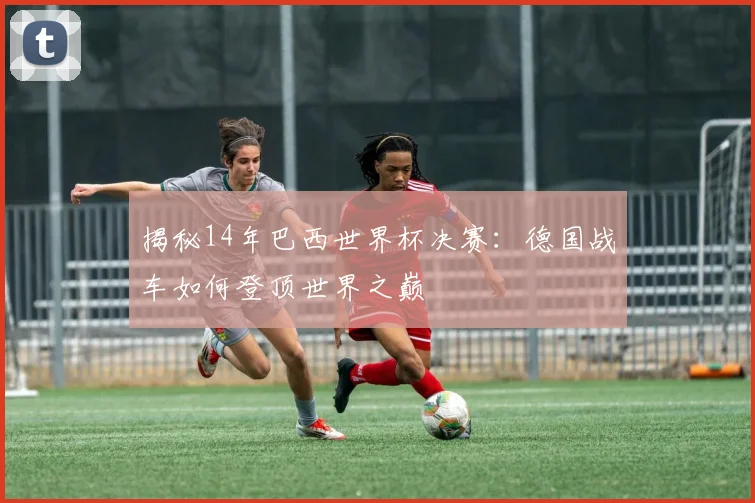 揭秘14年巴西世界杯决赛:德国战车如何登顶世界之巅
