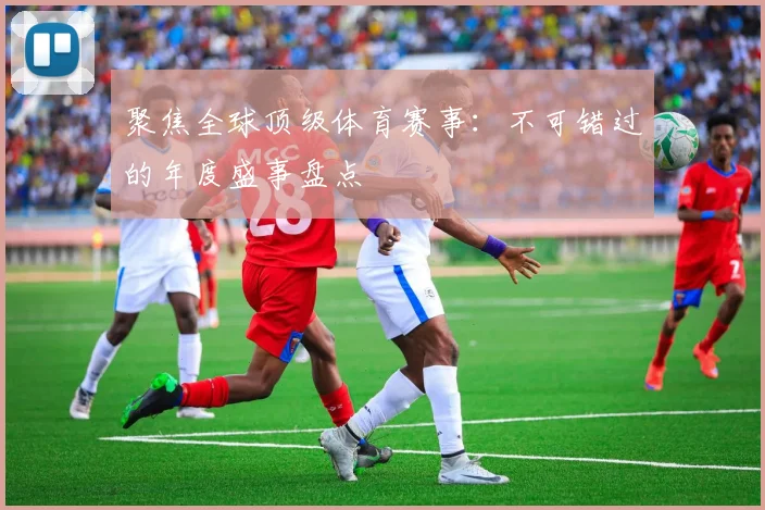 聚焦全球顶级体育赛事：不可错过的年度盛事盘点