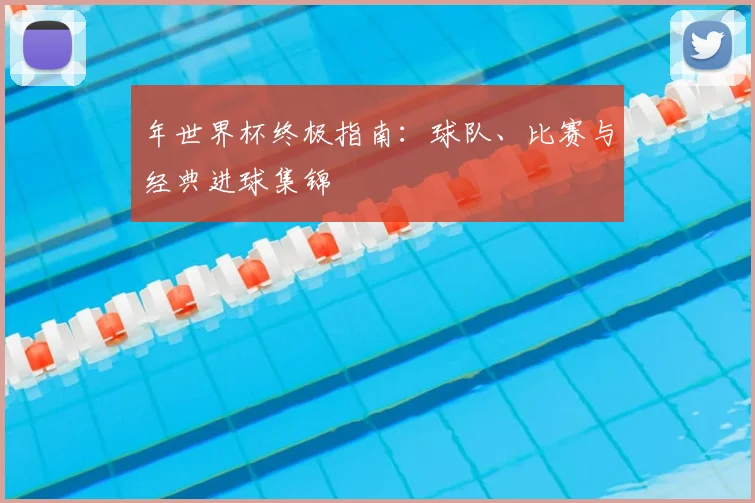 年世界杯终极指南:球队、比赛与经典进球集锦