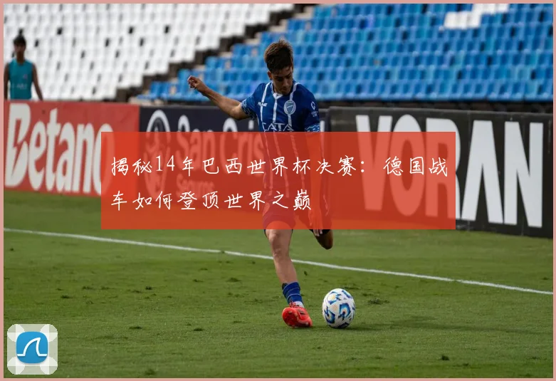揭秘14年巴西世界杯决赛:德国战车如何登顶世界之巅